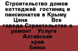 Строительство домов, коттеджей, гостиниц и пансионатов в Крыму › Цена ­ 35 000 - Все города Строительство и ремонт » Услуги   . Алтайский край,Бийск г.